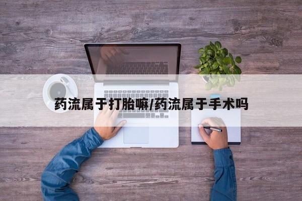 打胎药微信购买官方正品药流属于打胎嘛/药流属于手术吗