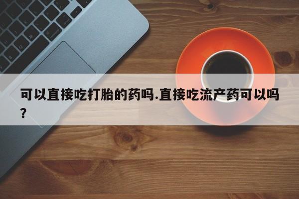 打胎药微信购买官方正品可以直接吃打胎的药吗.直接吃流产药可以吗？