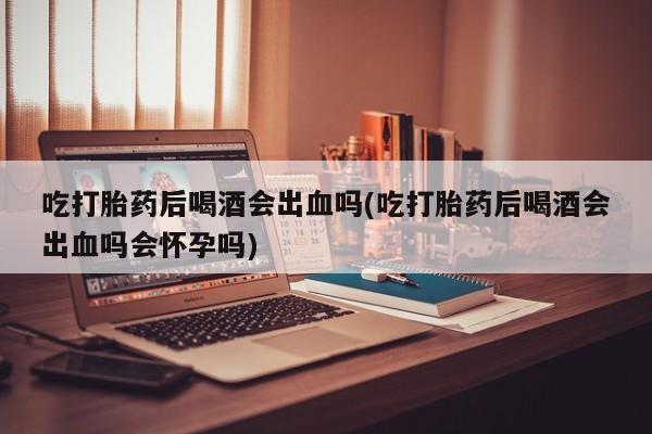 打胎药微信购买官方正品吃打胎药后喝酒会出血吗(吃打胎药后喝酒会出血吗会怀孕吗)