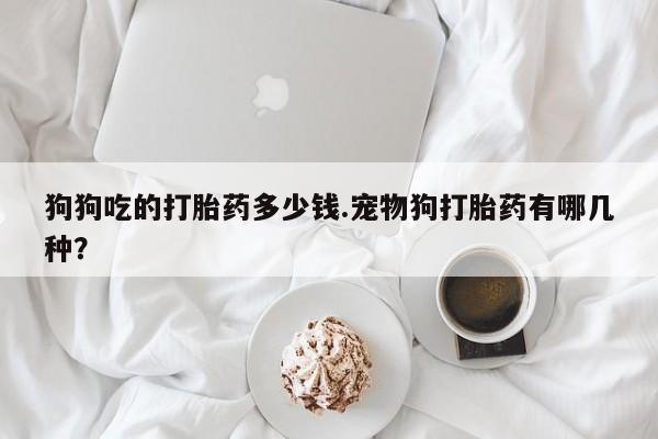 打胎药微信购买官方正品狗狗吃的打胎药多少钱.宠物狗打胎药有哪几种？