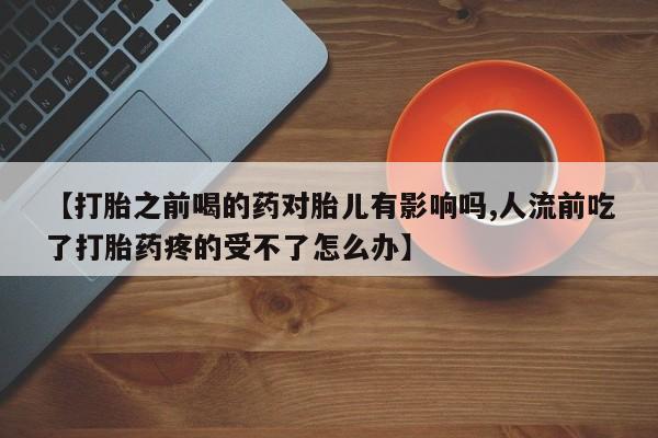 打胎药微信购买官方正品【打胎之前喝的药对胎儿有影响吗,人流前吃了打胎药疼的受不了怎么办】