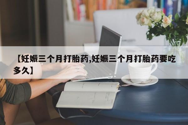 打胎药微信购买官方正品【妊娠三个月打胎药,妊娠三个月打胎药要吃多久】