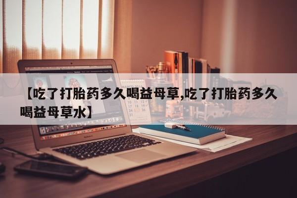 打胎药微信购买官方正品【吃了打胎药多久喝益母草,吃了打胎药多久喝益母草水】