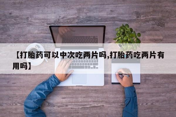 打胎药微信购买官方正品【打胎药可以中次吃两片吗,打胎药吃两片有用吗】