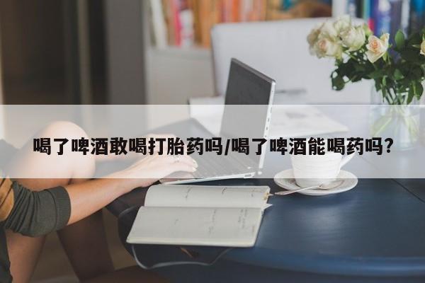 打胎药微信购买官方正品喝了啤酒敢喝打胎药吗/喝了啤酒能喝药吗?