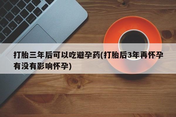 打胎药微信购买官方正品打胎三年后可以吃避孕药(打胎后3年再怀孕有没有影响怀孕)