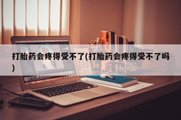 打胎药微信购买官方正品打胎药会疼得受不了(打胎药会疼得受不了吗)