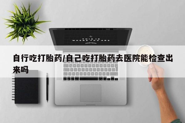 打胎药微信购买官方正品自行吃打胎药/自己吃打胎药去医院能检查出来吗