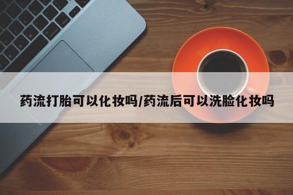 打胎药微信购买官方正品药流打胎可以化妆吗/药流后可以洗脸化妆吗