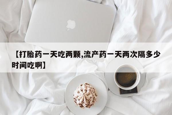 打胎药微信购买官方正品【打胎药一天吃两颗,流产药一天两次隔多少时间吃啊】