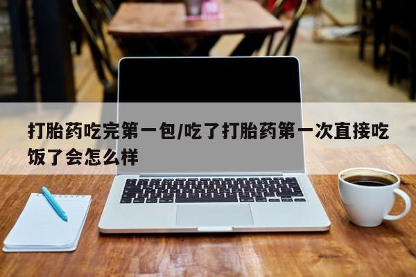 打胎药微信购买官方正品打胎药吃完第一包/吃了打胎药第一次直接吃饭了会怎么样