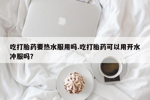 打胎药微信购买官方正品吃打胎药要热水服用吗.吃打胎药可以用开水冲服吗？