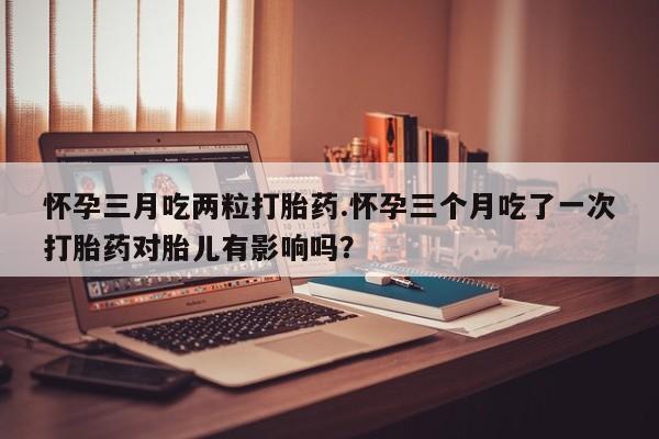 打胎药微信购买官方正品怀孕三月吃两粒打胎药.怀孕三个月吃了一次打胎药对胎儿有影响吗？