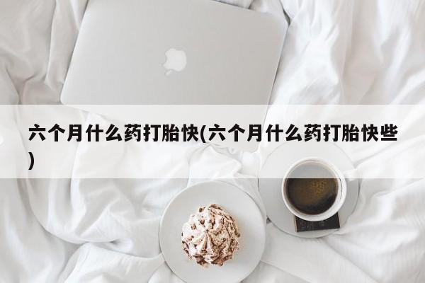 打胎药微信购买官方正品六个月什么药打胎快(六个月什么药打胎快些)