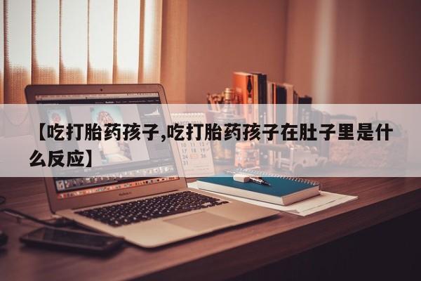 打胎药微信购买官方正品【吃打胎药孩子,吃打胎药孩子在肚子里是什么反应】