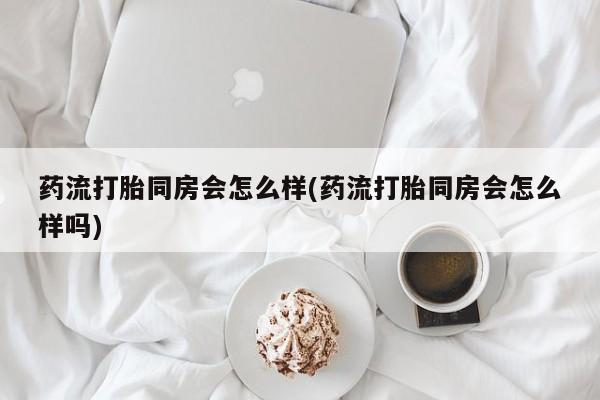 打胎药微信购买官方正品药流打胎同房会怎么样(药流打胎同房会怎么样吗)