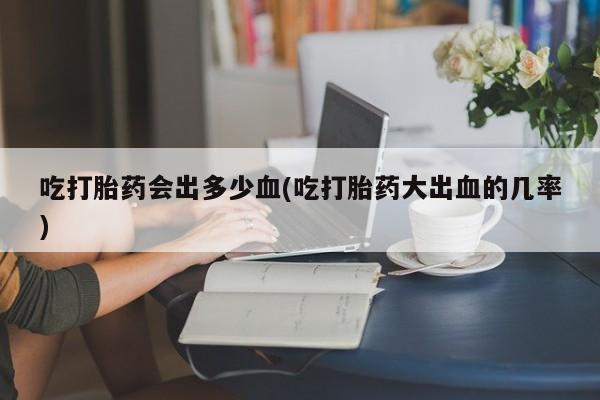 打胎药微信购买官方正品吃打胎药会出多少血(吃打胎药大出血的几率)