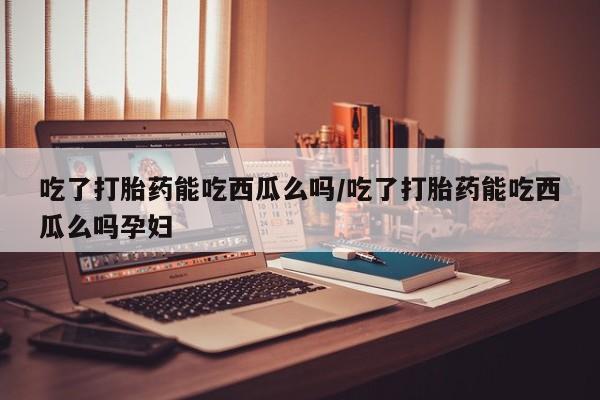 打胎药微信购买官方正品吃了打胎药能吃西瓜么吗/吃了打胎药能吃西瓜么吗孕妇