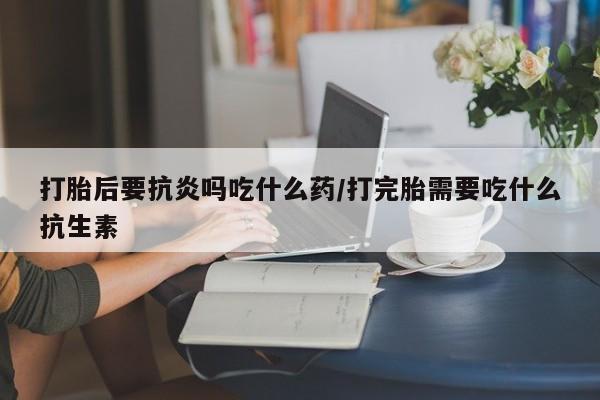 打胎药微信购买官方正品打胎后要抗炎吗吃什么药/打完胎需要吃什么抗生素