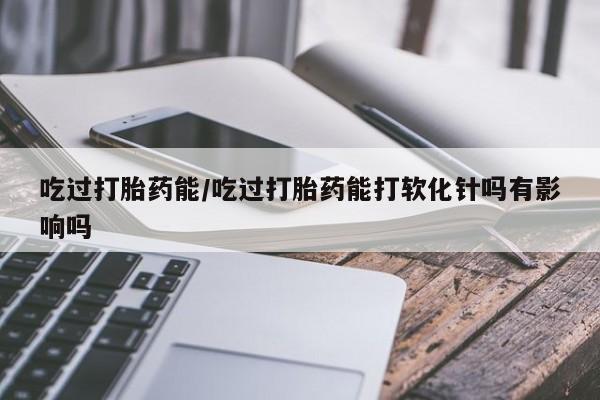 打胎药微信购买官方正品吃过打胎药能/吃过打胎药能打软化针吗有影响吗