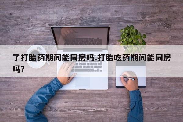 打胎药微信购买官方正品了打胎药期间能同房吗.打胎吃药期间能同房吗？