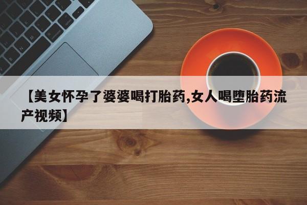 打胎药微信购买官方正品【美女怀孕了婆婆喝打胎药,女人喝堕胎药流产视频】