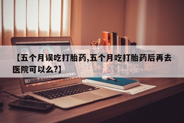 打胎药微信购买官方正品【五个月误吃打胎药,五个月吃打胎药后再去医院可以么?】
