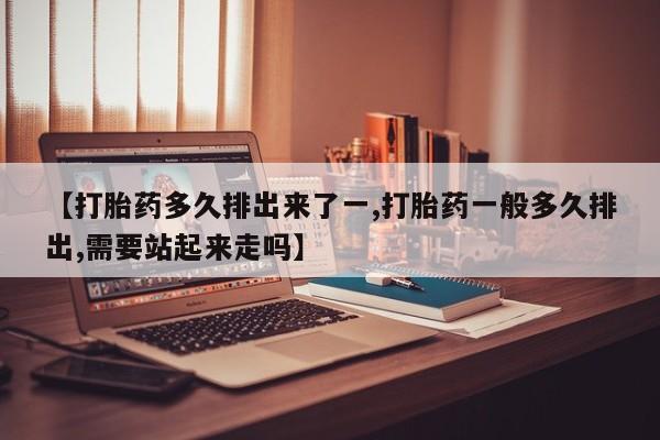 打胎药微信购买官方正品【打胎药多久排出来了一,打胎药一般多久排出,需要站起来走吗】
