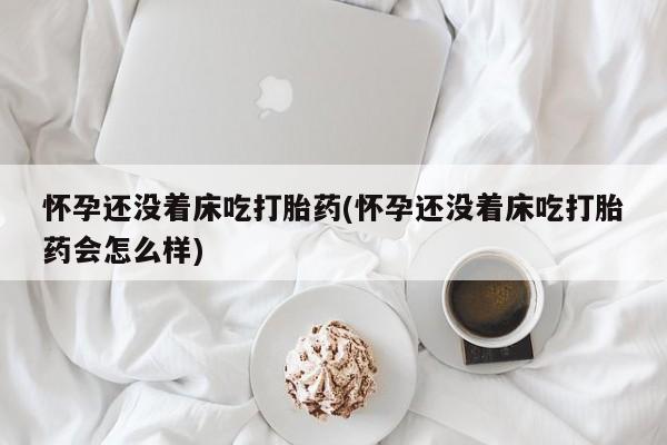打胎药微信购买官方正品怀孕还没着床吃打胎药(怀孕还没着床吃打胎药会怎么样)