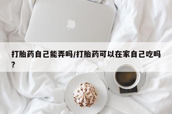 打胎药微信购买官方正品打胎药自己能弄吗/打胎药可以在家自己吃吗?