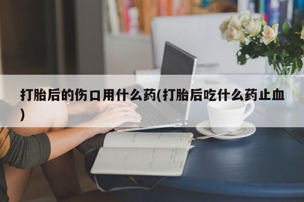 打胎药微信购买官方正品打胎后的伤口用什么药(打胎后吃什么药止血)