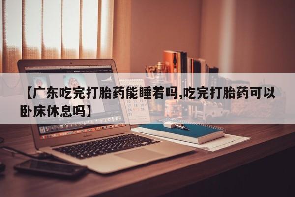 打胎药微信购买官方正品【广东吃完打胎药能睡着吗,吃完打胎药可以卧床休息吗】
