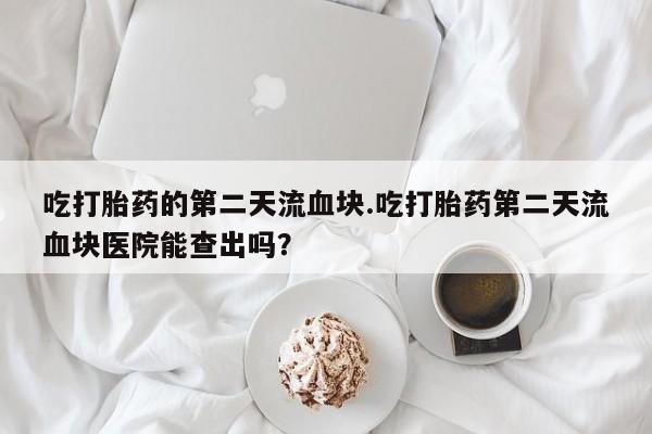 打胎药微信购买官方正品吃打胎药的第二天流血块.吃打胎药第二天流血块医院能查出吗？