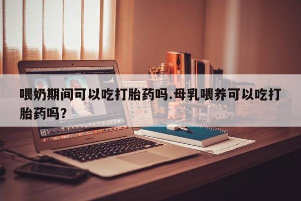 打胎药微信购买官方正品喂奶期间可以吃打胎药吗.母乳喂养可以吃打胎药吗？