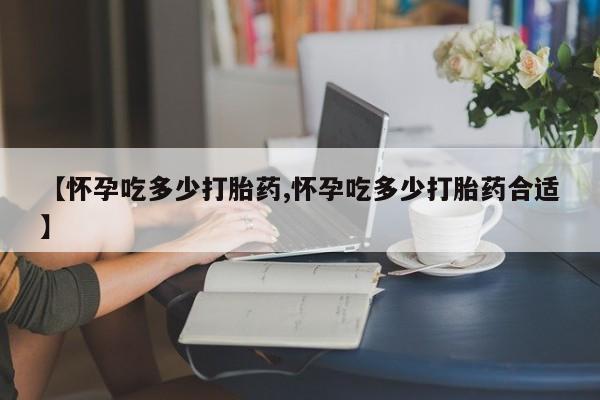 打胎药微信购买官方正品【怀孕吃多少打胎药,怀孕吃多少打胎药合适】
