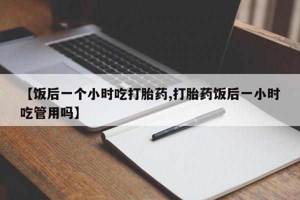 打胎药微信购买官方正品【饭后一个小时吃打胎药,打胎药饭后一小时吃管用吗】