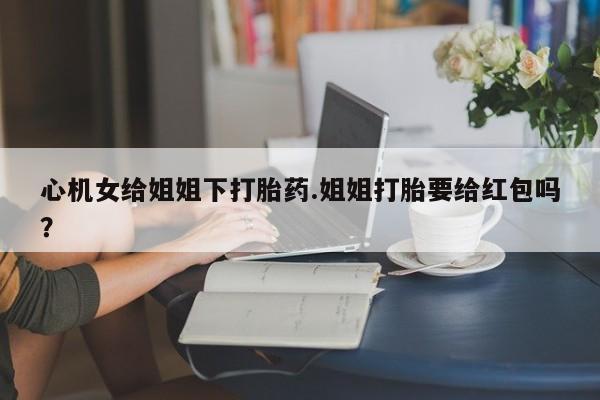 打胎药微信购买官方正品心机女给姐姐下打胎药.姐姐打胎要给红包吗？