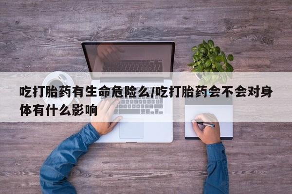 打胎药微信购买官方正品吃打胎药有生命危险么/吃打胎药会不会对身体有什么影响