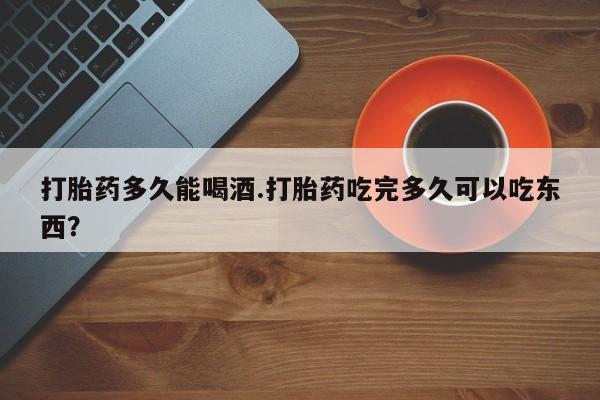 打胎药微信购买官方正品打胎药多久能喝酒.打胎药吃完多久可以吃东西？