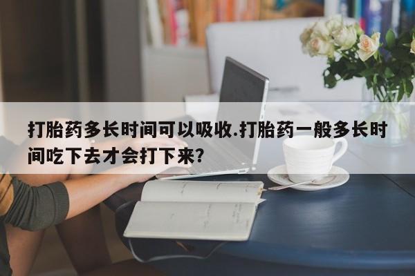 打胎药微信购买官方正品打胎药多长时间可以吸收.打胎药一般多长时间吃下去才会打下来？