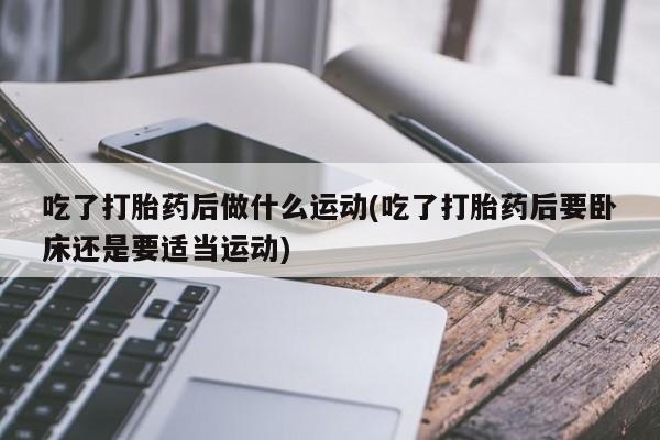 打胎药微信购买官方正品吃了打胎药后做什么运动(吃了打胎药后要卧床还是要适当运动)