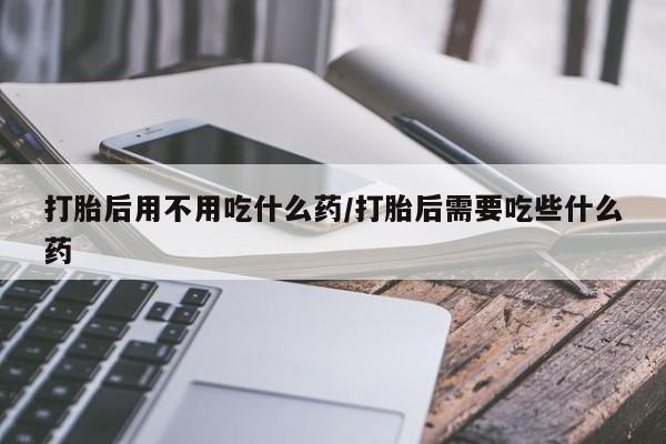 打胎药微信购买官方正品打胎后用不用吃什么药/打胎后需要吃些什么药