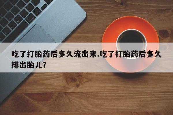打胎药微信购买官方正品吃了打胎药后多久流出来.吃了打胎药后多久排出胎儿?