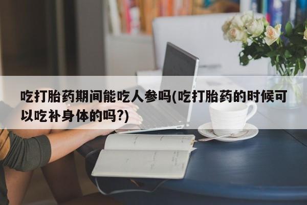 打胎药微信购买官方正品吃打胎药期间能吃人参吗(吃打胎药的时候可以吃补身体的吗?)