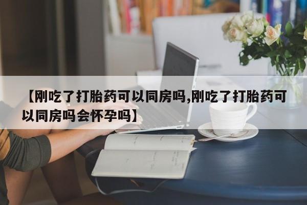 打胎药微信购买官方正品【刚吃了打胎药可以同房吗,刚吃了打胎药可以同房吗会怀孕吗】