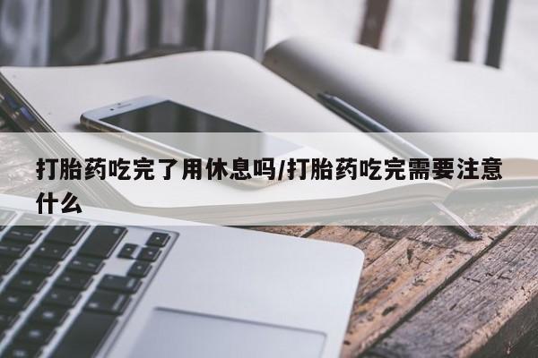 打胎药微信购买官方正品打胎药吃完了用休息吗/打胎药吃完需要注意什么