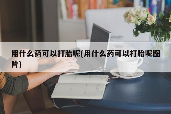 打胎药微信购买官方正品用什么药可以打胎呢(用什么药可以打胎呢图片)