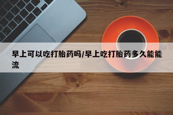 打胎药微信购买官方正品早上可以吃打胎药吗/早上吃打胎药多久能能流