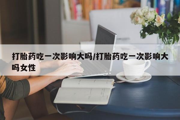 打胎药微信购买官方正品打胎药吃一次影响大吗/打胎药吃一次影响大吗女性