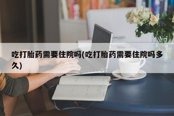 打胎药微信购买官方正品吃打胎药需要住院吗(吃打胎药需要住院吗多久)
